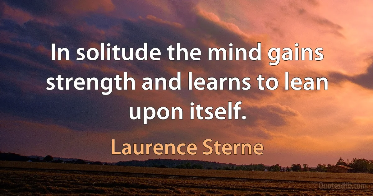 In solitude the mind gains strength and learns to lean upon itself. (Laurence Sterne)