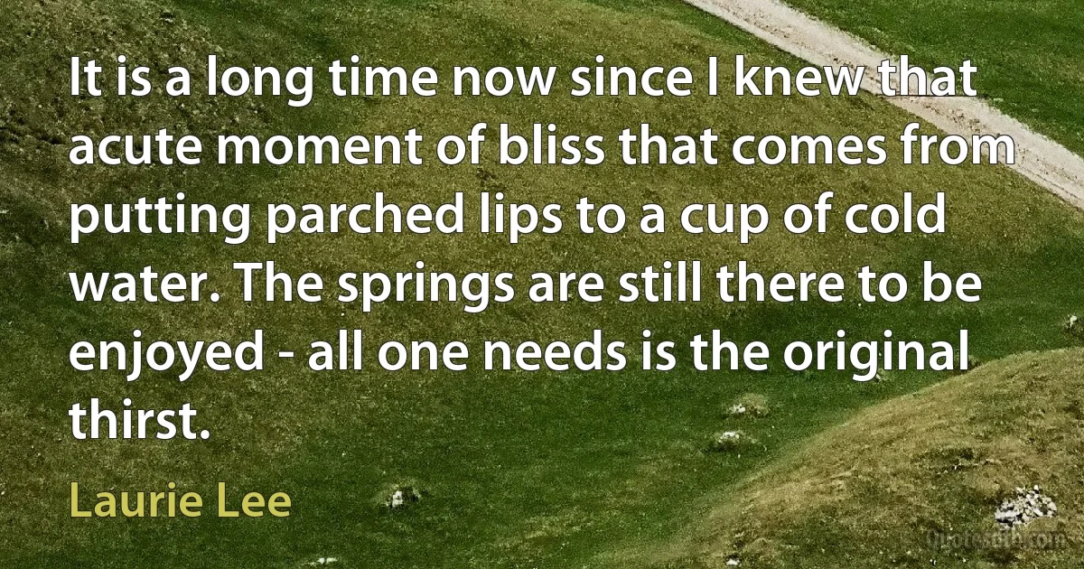 It is a long time now since I knew that acute moment of bliss that comes from putting parched lips to a cup of cold water. The springs are still there to be enjoyed - all one needs is the original thirst. (Laurie Lee)