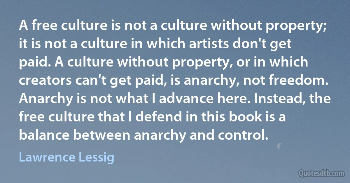 A free culture is not a culture without property; it is not a culture in which artists don't get paid. A culture without property, or in which creators can't get paid, is anarchy, not freedom. Anarchy is not what I advance here. Instead, the free culture that I defend in this book is a balance between anarchy and control. (Lawrence Lessig)