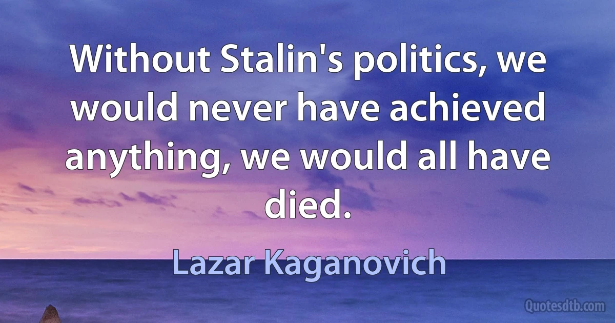 Without Stalin's politics, we would never have achieved anything, we would all have died. (Lazar Kaganovich)