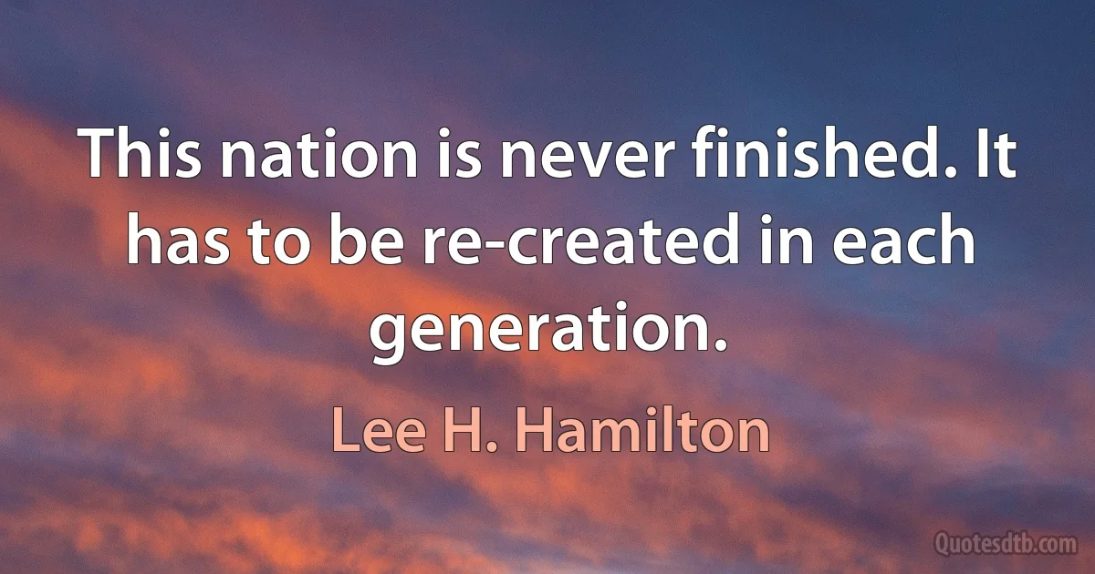 This nation is never finished. It has to be re-created in each generation. (Lee H. Hamilton)