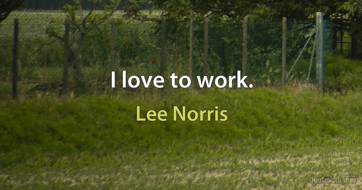 I love to work. (Lee Norris)