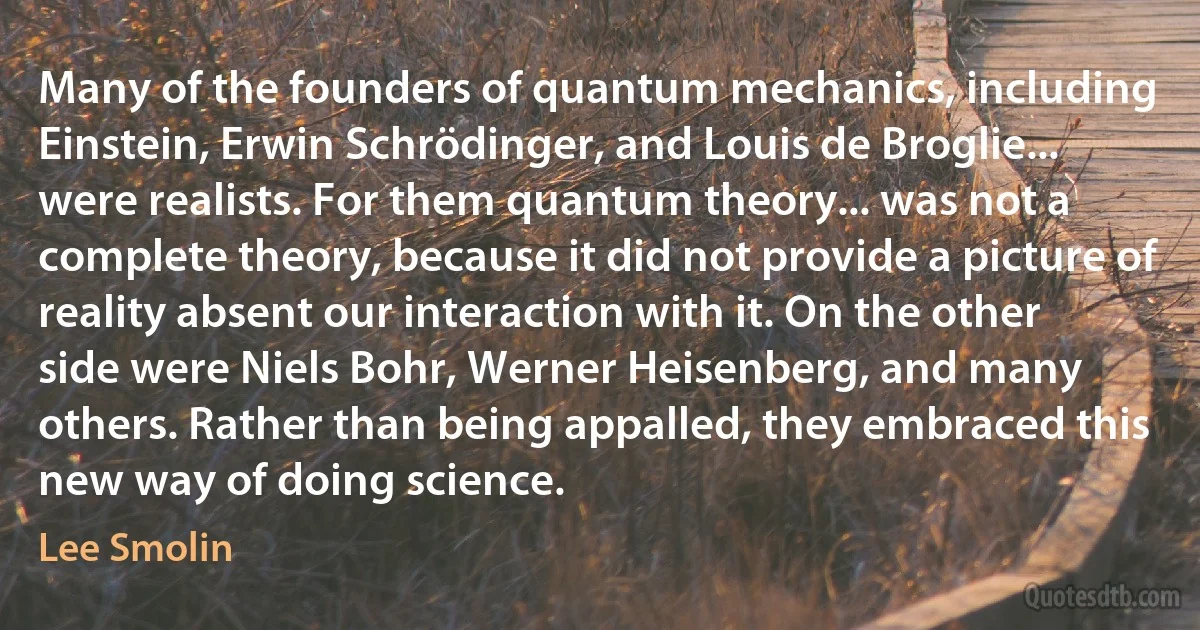 Many of the founders of quantum mechanics, including Einstein, Erwin Schrödinger, and Louis de Broglie... were realists. For them quantum theory... was not a complete theory, because it did not provide a picture of reality absent our interaction with it. On the other side were Niels Bohr, Werner Heisenberg, and many others. Rather than being appalled, they embraced this new way of doing science. (Lee Smolin)