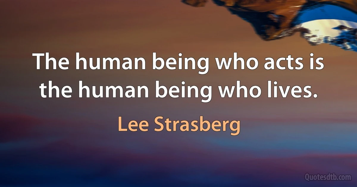 The human being who acts is the human being who lives. (Lee Strasberg)