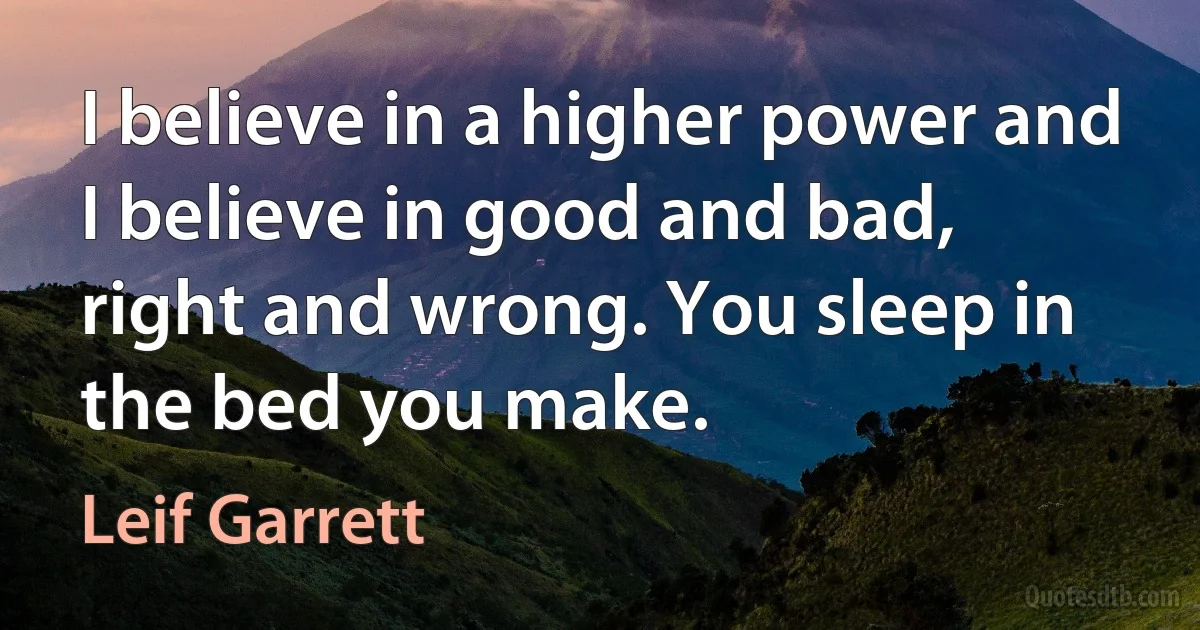 I believe in a higher power and I believe in good and bad, right and wrong. You sleep in the bed you make. (Leif Garrett)