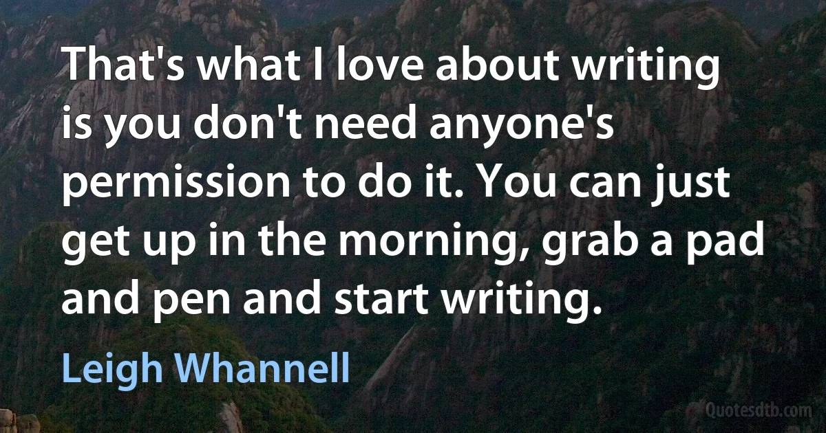 That's what I love about writing is you don't need anyone's permission to do it. You can just get up in the morning, grab a pad and pen and start writing. (Leigh Whannell)