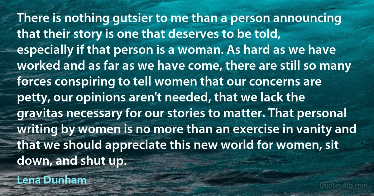 There is nothing gutsier to me than a person announcing that their story is one that deserves to be told, especially if that person is a woman. As hard as we have worked and as far as we have come, there are still so many forces conspiring to tell women that our concerns are petty, our opinions aren't needed, that we lack the gravitas necessary for our stories to matter. That personal writing by women is no more than an exercise in vanity and that we should appreciate this new world for women, sit down, and shut up. (Lena Dunham)