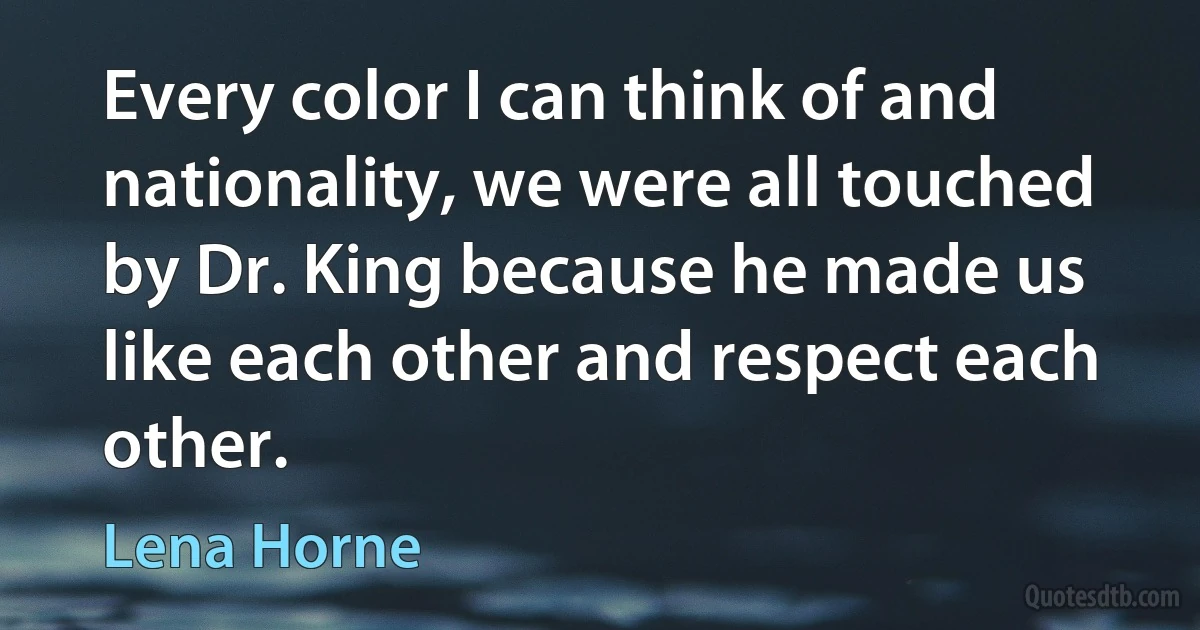 Every color I can think of and nationality, we were all touched by Dr. King because he made us like each other and respect each other. (Lena Horne)