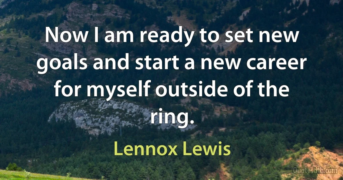 Now I am ready to set new goals and start a new career for myself outside of the ring. (Lennox Lewis)