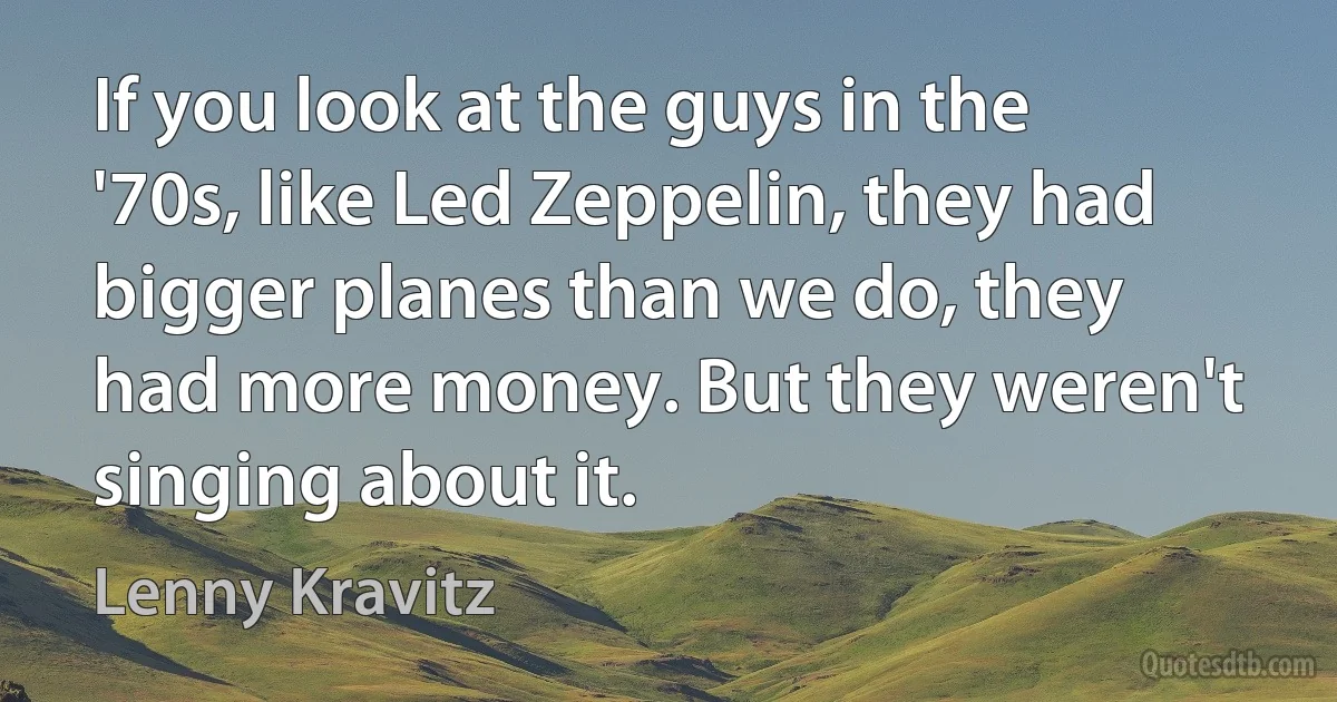 If you look at the guys in the '70s, like Led Zeppelin, they had bigger planes than we do, they had more money. But they weren't singing about it. (Lenny Kravitz)