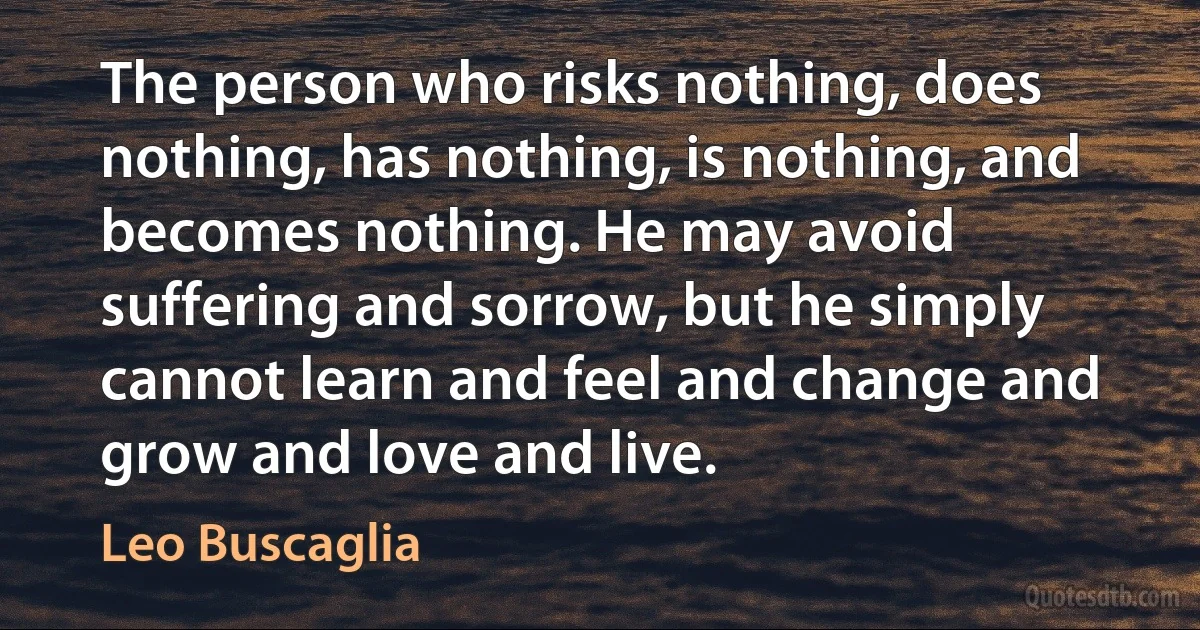 The person who risks nothing, does nothing, has nothing, is nothing, and becomes nothing. He may avoid suffering and sorrow, but he simply cannot learn and feel and change and grow and love and live. (Leo Buscaglia)