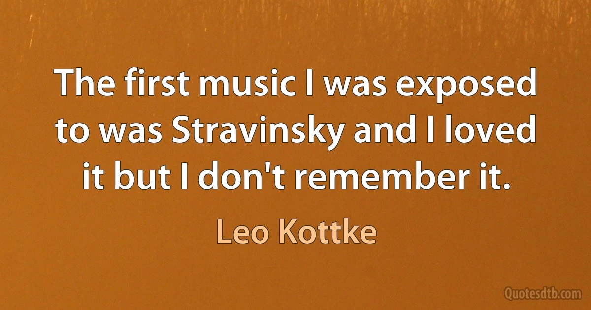 The first music I was exposed to was Stravinsky and I loved it but I don't remember it. (Leo Kottke)