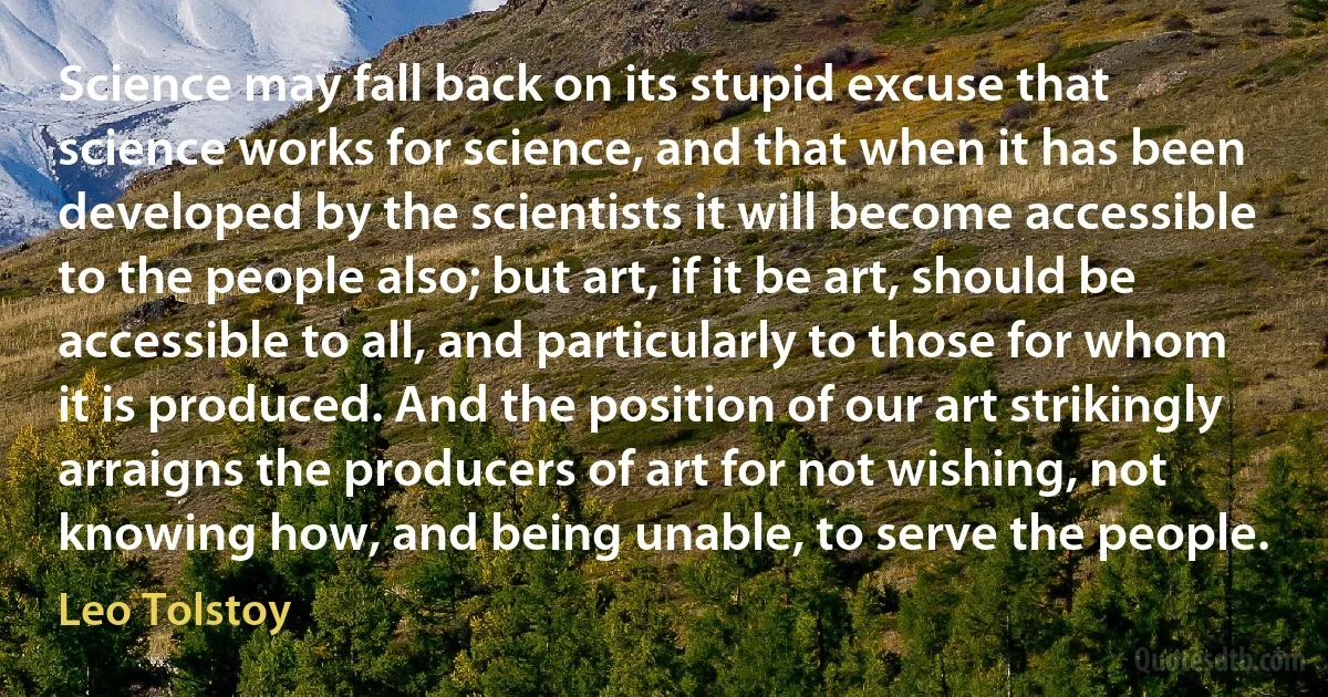 Science may fall back on its stupid excuse that science works for science, and that when it has been developed by the scientists it will become accessible to the people also; but art, if it be art, should be accessible to all, and particularly to those for whom it is produced. And the position of our art strikingly arraigns the producers of art for not wishing, not knowing how, and being unable, to serve the people. (Leo Tolstoy)