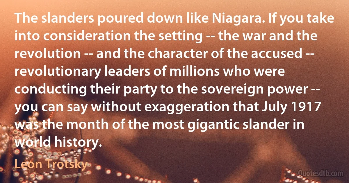 The slanders poured down like Niagara. If you take into consideration the setting -- the war and the revolution -- and the character of the accused -- revolutionary leaders of millions who were conducting their party to the sovereign power -- you can say without exaggeration that July 1917 was the month of the most gigantic slander in world history. (Leon Trotsky)