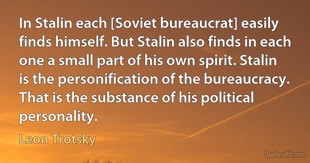 In Stalin each [Soviet bureaucrat] easily finds himself. But Stalin also finds in each one a small part of his own spirit. Stalin is the personification of the bureaucracy. That is the substance of his political personality. (Leon Trotsky)