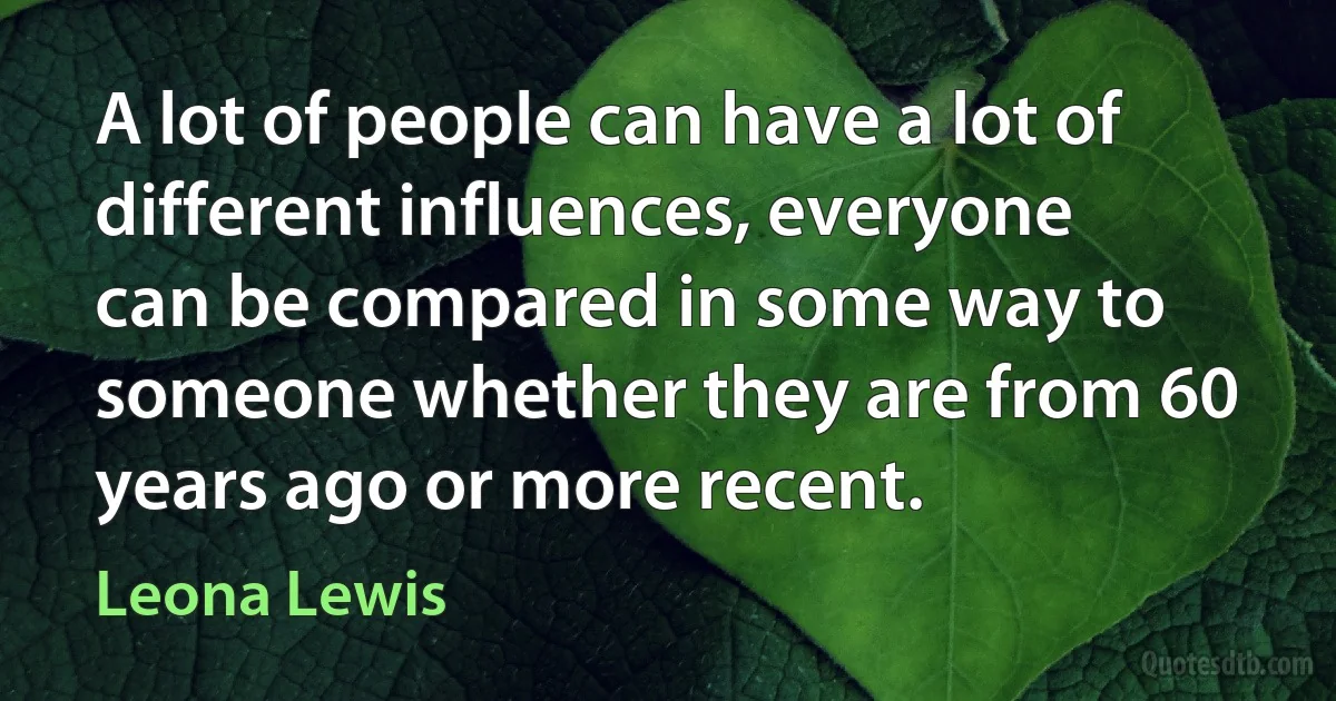 A lot of people can have a lot of different influences, everyone can be compared in some way to someone whether they are from 60 years ago or more recent. (Leona Lewis)