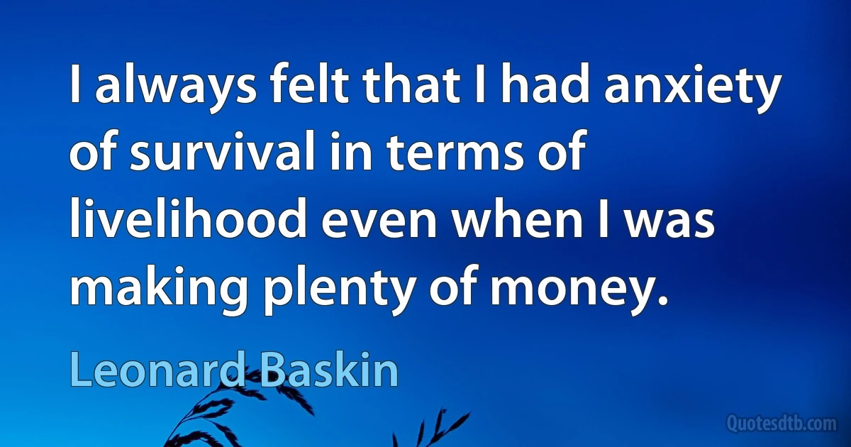 I always felt that I had anxiety of survival in terms of livelihood even when I was making plenty of money. (Leonard Baskin)