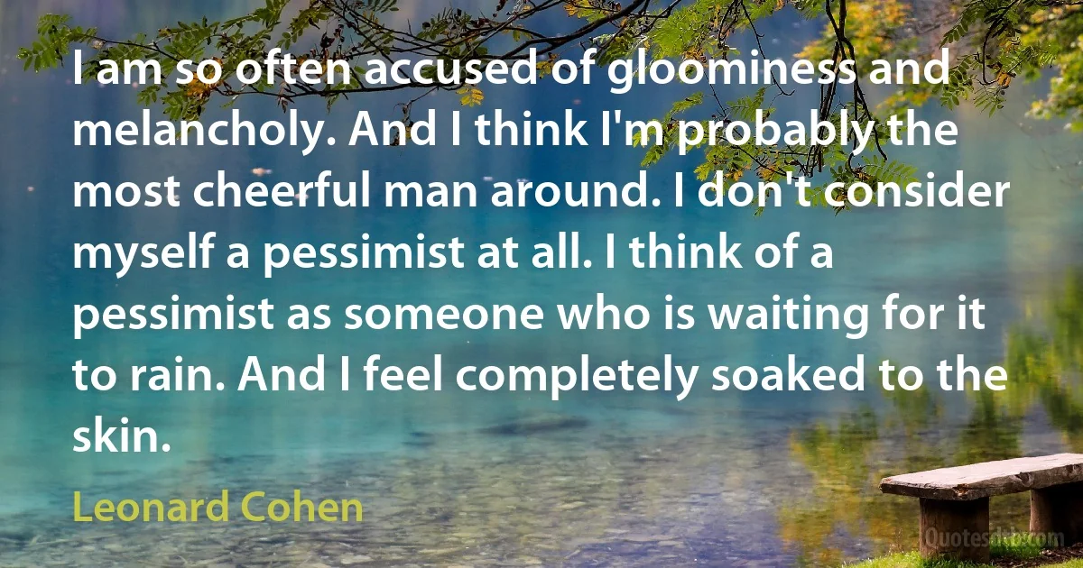 I am so often accused of gloominess and melancholy. And I think I'm probably the most cheerful man around. I don't consider myself a pessimist at all. I think of a pessimist as someone who is waiting for it to rain. And I feel completely soaked to the skin. (Leonard Cohen)