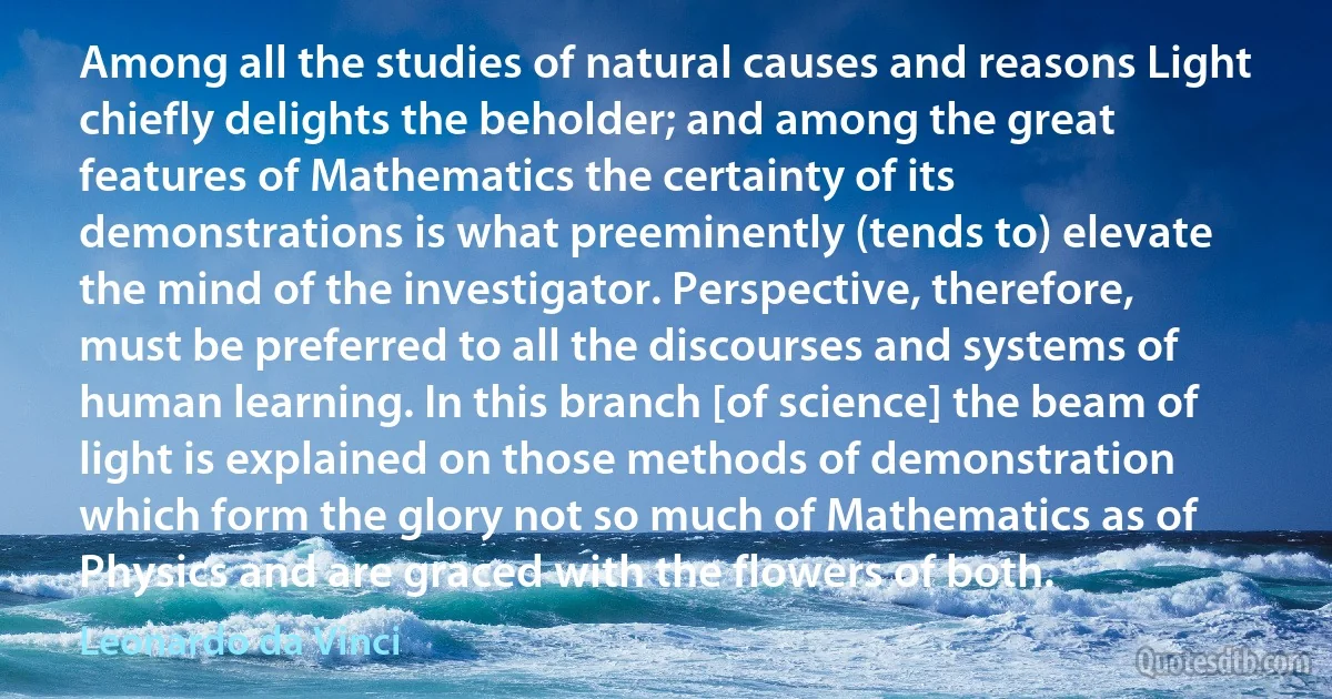 Among all the studies of natural causes and reasons Light chiefly delights the beholder; and among the great features of Mathematics the certainty of its demonstrations is what preeminently (tends to) elevate the mind of the investigator. Perspective, therefore, must be preferred to all the discourses and systems of human learning. In this branch [of science] the beam of light is explained on those methods of demonstration which form the glory not so much of Mathematics as of Physics and are graced with the flowers of both. (Leonardo da Vinci)