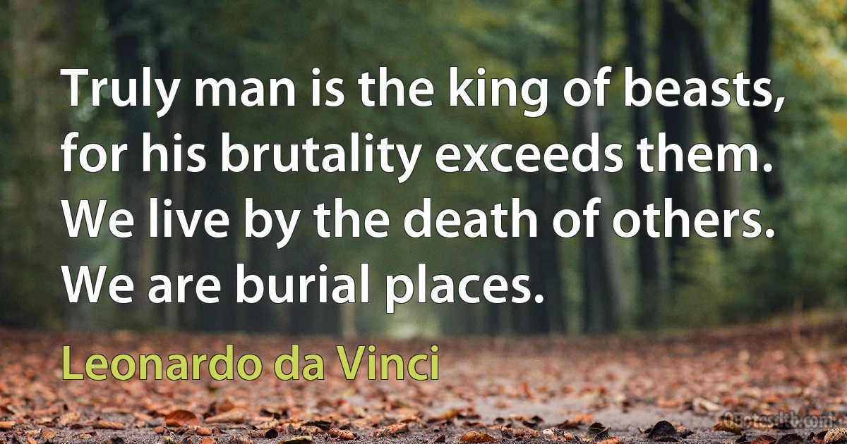 Truly man is the king of beasts, for his brutality exceeds them. We live by the death of others. We are burial places. (Leonardo da Vinci)