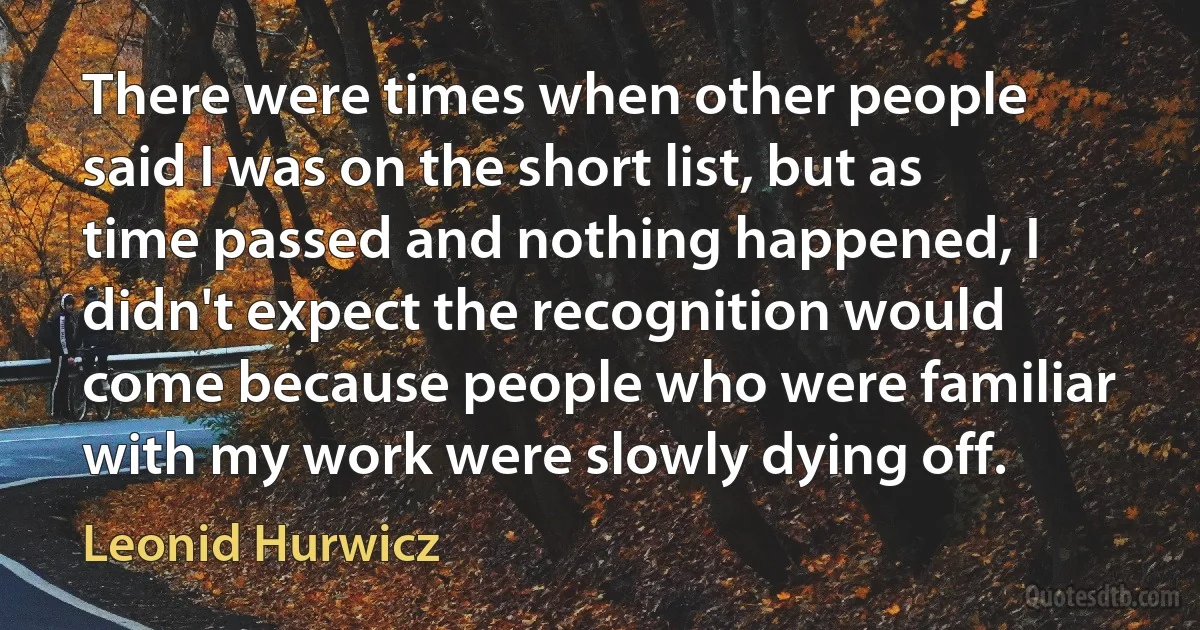 There were times when other people said I was on the short list, but as time passed and nothing happened, I didn't expect the recognition would come because people who were familiar with my work were slowly dying off. (Leonid Hurwicz)