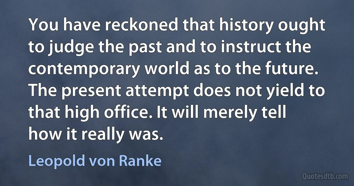 You have reckoned that history ought to judge the past and to instruct the contemporary world as to the future. The present attempt does not yield to that high office. It will merely tell how it really was. (Leopold von Ranke)