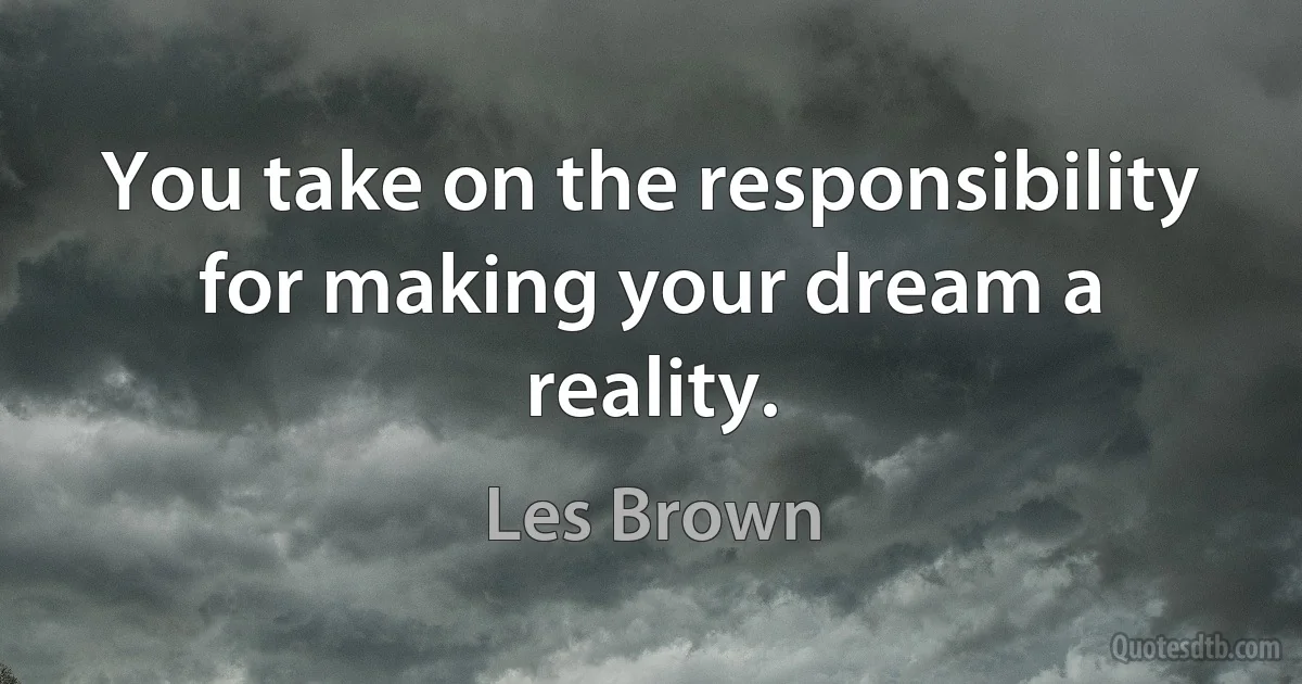 You take on the responsibility for making your dream a reality. (Les Brown)