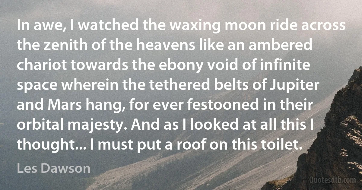 In awe, I watched the waxing moon ride across the zenith of the heavens like an ambered chariot towards the ebony void of infinite space wherein the tethered belts of Jupiter and Mars hang, for ever festooned in their orbital majesty. And as I looked at all this I thought... I must put a roof on this toilet. (Les Dawson)