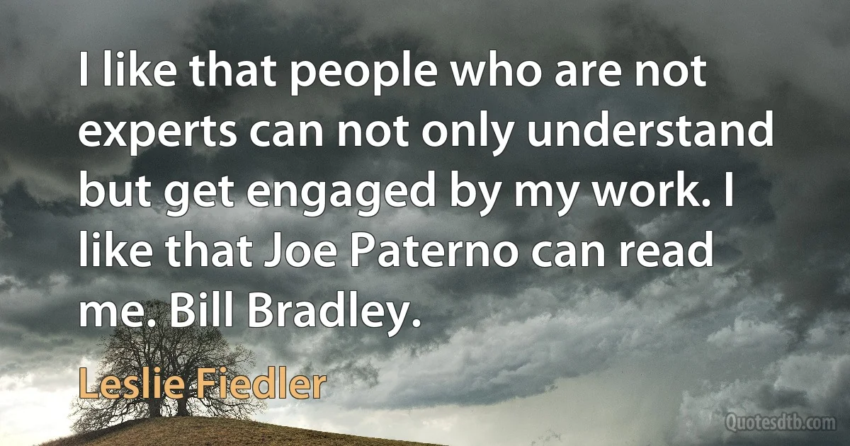 I like that people who are not experts can not only understand but get engaged by my work. I like that Joe Paterno can read me. Bill Bradley. (Leslie Fiedler)