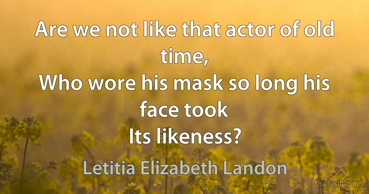 Are we not like that actor of old time,
Who wore his mask so long his face took
Its likeness? (Letitia Elizabeth Landon)