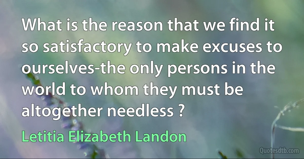 What is the reason that we find it so satisfactory to make excuses to ourselves-the only persons in the world to whom they must be altogether needless ? (Letitia Elizabeth Landon)