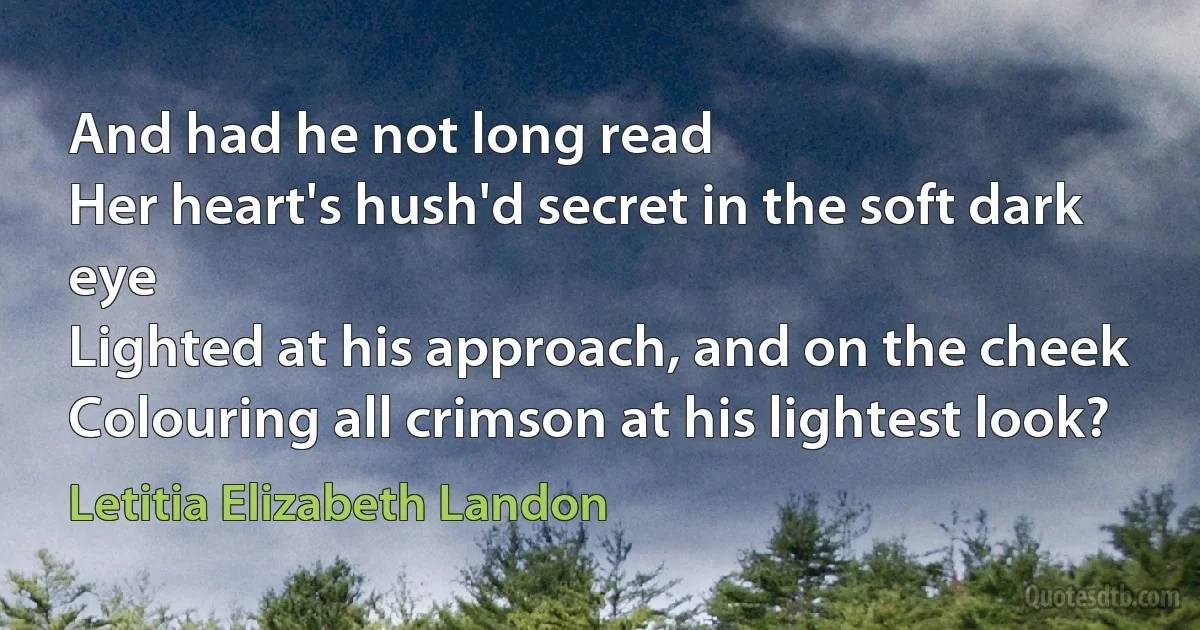 And had he not long read
Her heart's hush'd secret in the soft dark eye
Lighted at his approach, and on the cheek
Colouring all crimson at his lightest look? (Letitia Elizabeth Landon)