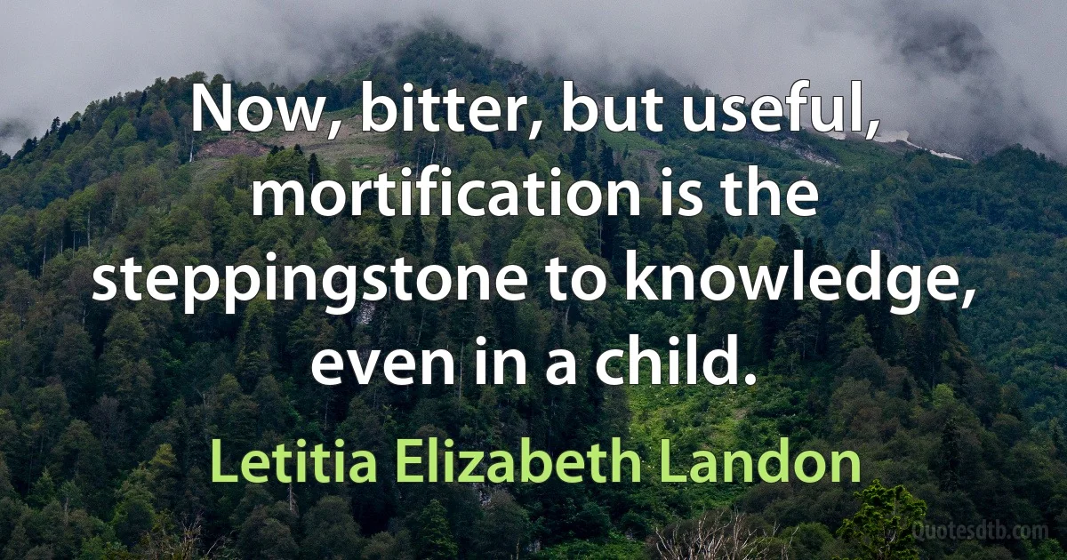 Now, bitter, but useful, mortification is the steppingstone to knowledge, even in a child. (Letitia Elizabeth Landon)