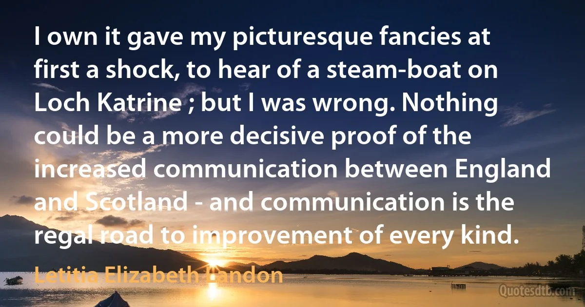 I own it gave my picturesque fancies at first a shock, to hear of a steam-boat on Loch Katrine ; but I was wrong. Nothing could be a more decisive proof of the increased communication between England and Scotland - and communication is the regal road to improvement of every kind. (Letitia Elizabeth Landon)