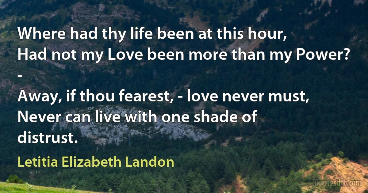 Where had thy life been at this hour,
Had not my Love been more than my Power? -
Away, if thou fearest, - love never must,
Never can live with one shade of distrust. (Letitia Elizabeth Landon)