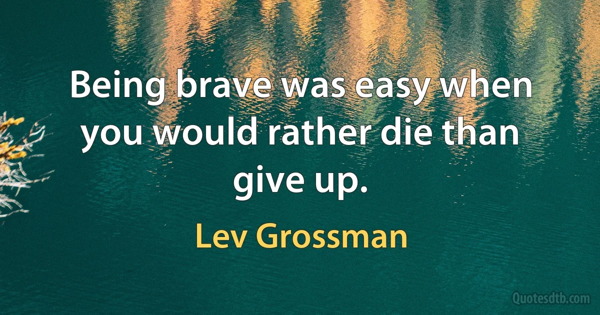 Being brave was easy when you would rather die than give up. (Lev Grossman)