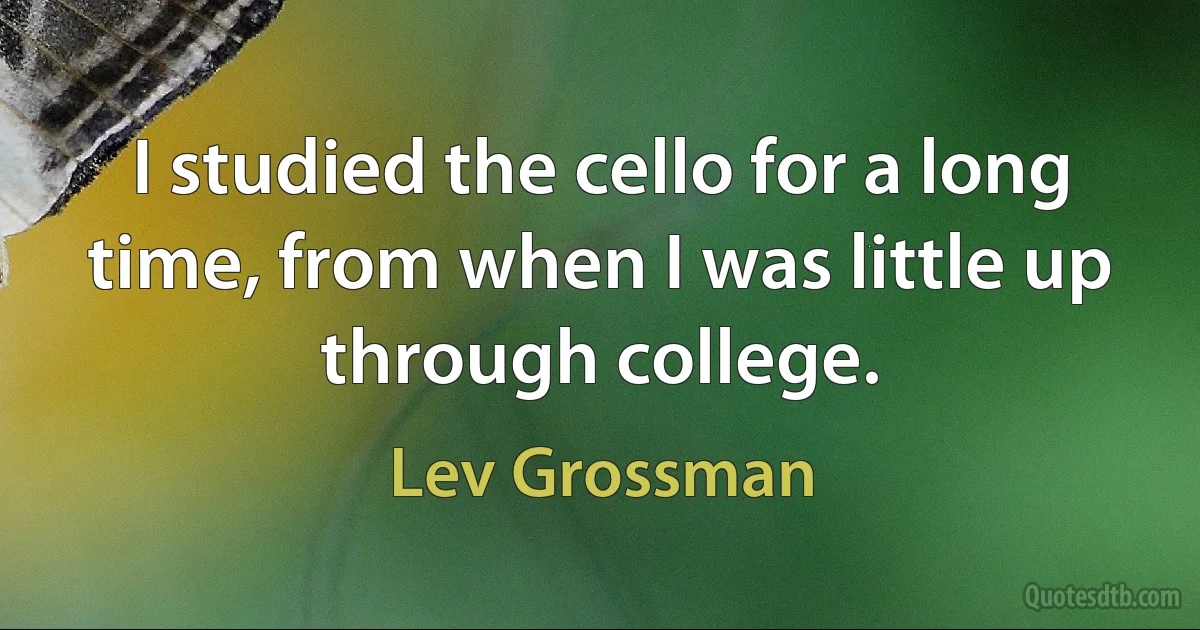 I studied the cello for a long time, from when I was little up through college. (Lev Grossman)