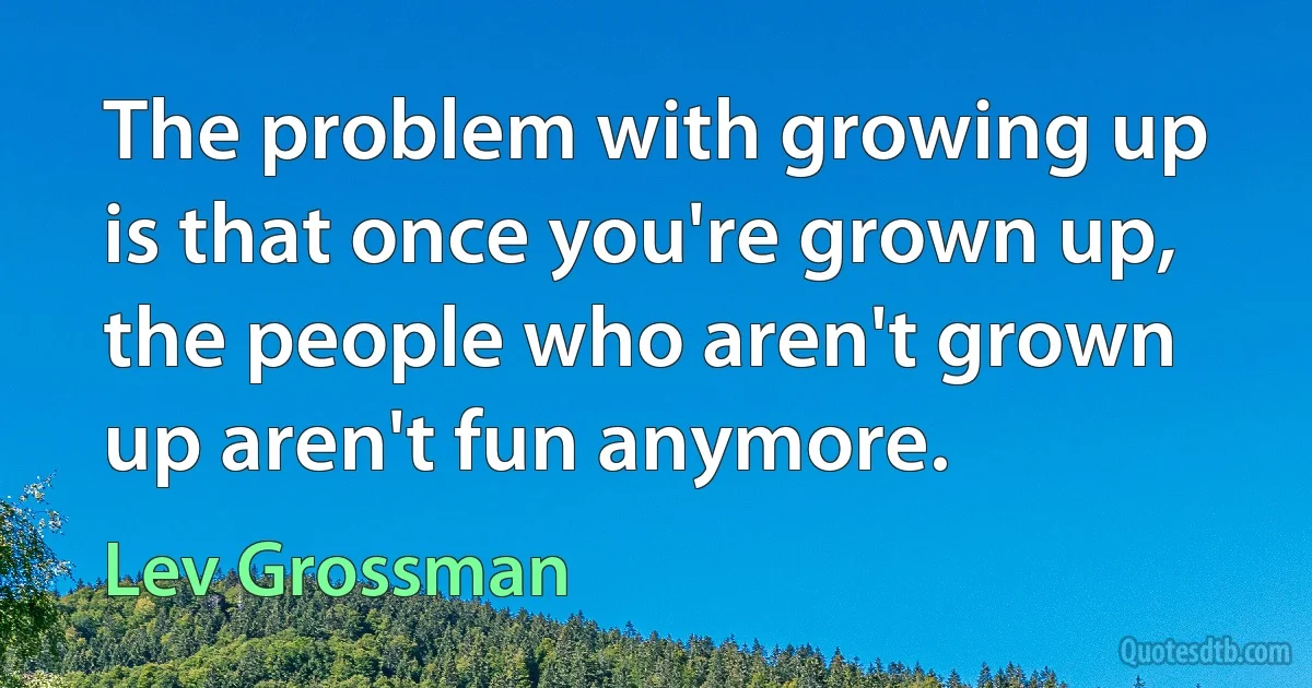 The problem with growing up is that once you're grown up, the people who aren't grown up aren't fun anymore. (Lev Grossman)