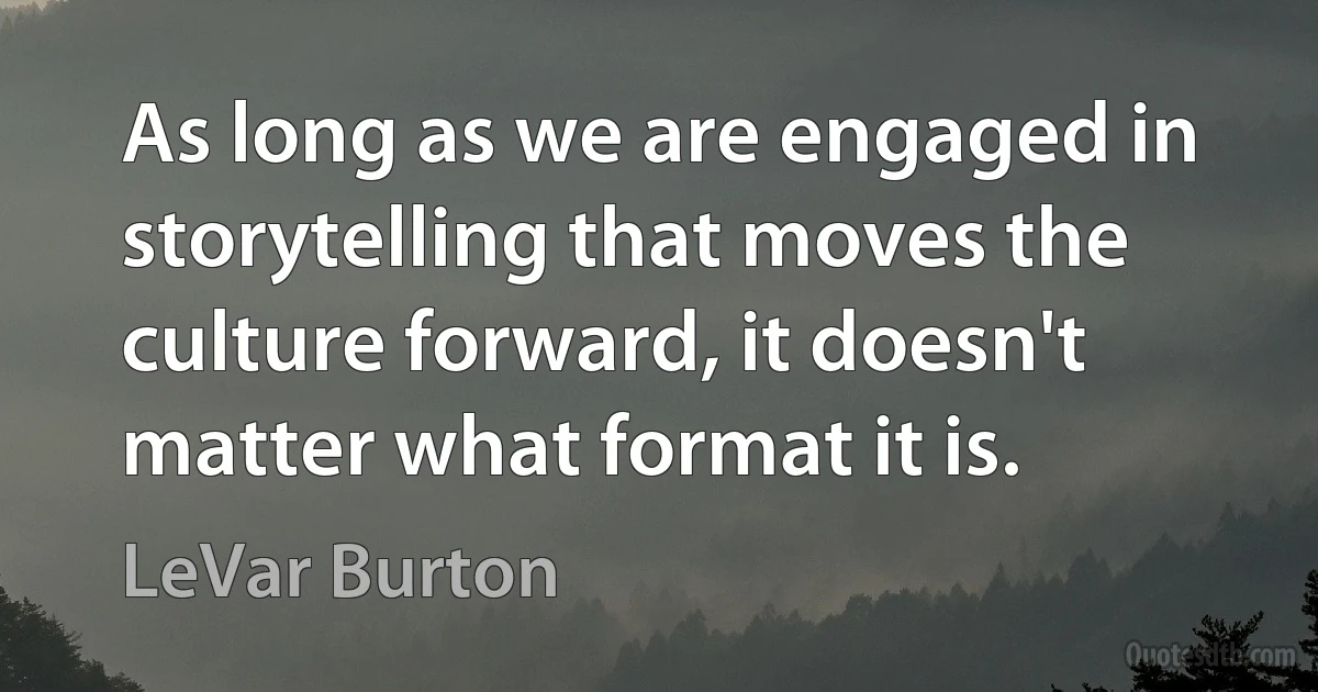 As long as we are engaged in storytelling that moves the culture forward, it doesn't matter what format it is. (LeVar Burton)