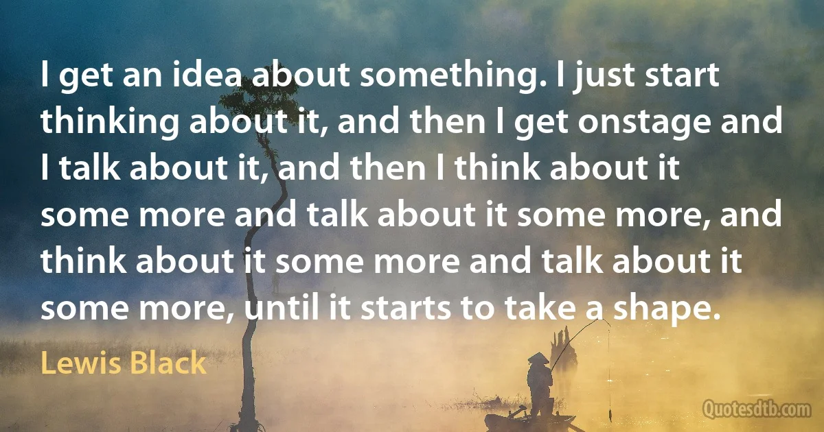 I get an idea about something. I just start thinking about it, and then I get onstage and I talk about it, and then I think about it some more and talk about it some more, and think about it some more and talk about it some more, until it starts to take a shape. (Lewis Black)