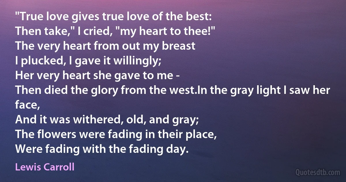 "True love gives true love of the best:
Then take," I cried, "my heart to thee!"
The very heart from out my breast
I plucked, I gave it willingly;
Her very heart she gave to me -
Then died the glory from the west.In the gray light I saw her face,
And it was withered, old, and gray;
The flowers were fading in their place,
Were fading with the fading day. (Lewis Carroll)