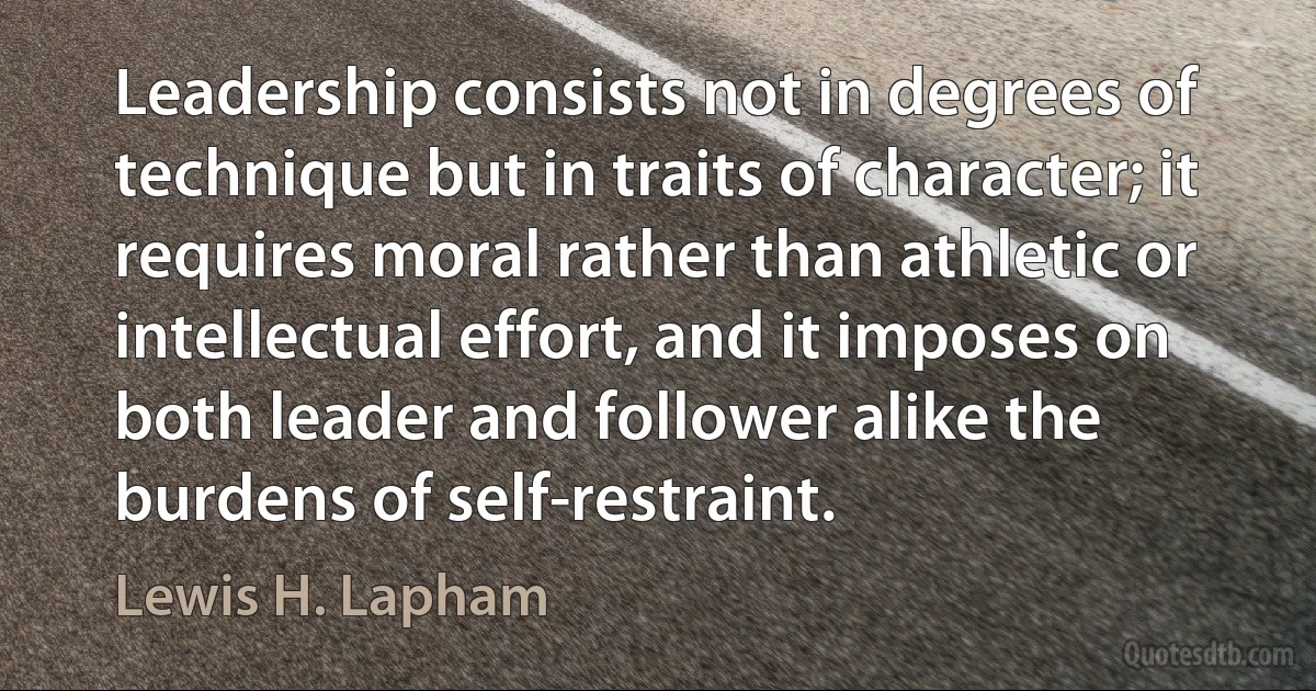 Leadership consists not in degrees of technique but in traits of character; it requires moral rather than athletic or intellectual effort, and it imposes on both leader and follower alike the burdens of self-restraint. (Lewis H. Lapham)