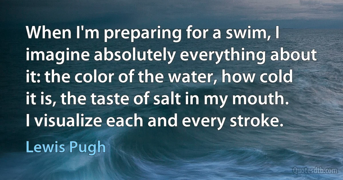 When I'm preparing for a swim, I imagine absolutely everything about it: the color of the water, how cold it is, the taste of salt in my mouth. I visualize each and every stroke. (Lewis Pugh)