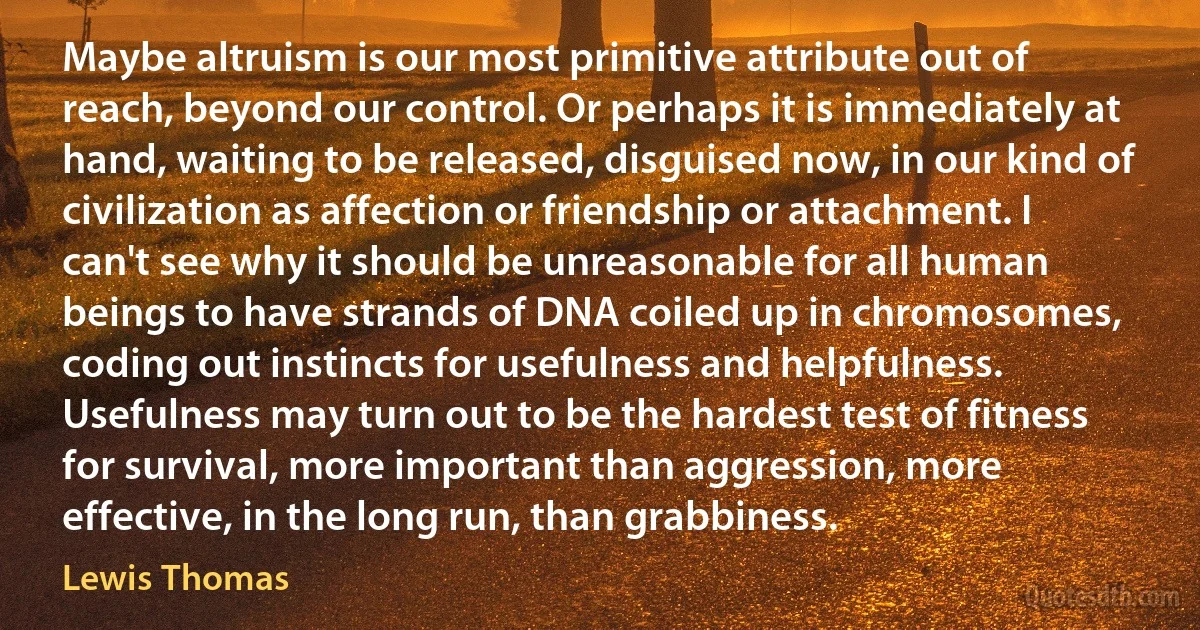 Maybe altruism is our most primitive attribute out of reach, beyond our control. Or perhaps it is immediately at hand, waiting to be released, disguised now, in our kind of civilization as affection or friendship or attachment. I can't see why it should be unreasonable for all human beings to have strands of DNA coiled up in chromosomes, coding out instincts for usefulness and helpfulness. Usefulness may turn out to be the hardest test of fitness for survival, more important than aggression, more effective, in the long run, than grabbiness. (Lewis Thomas)