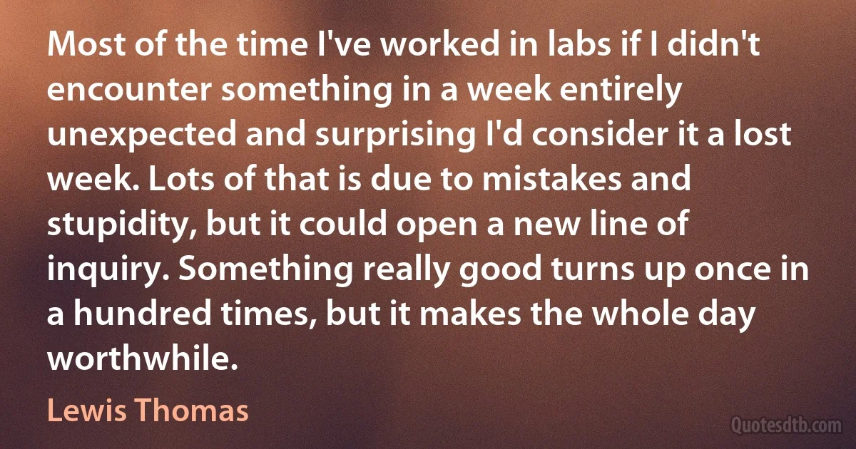 Most of the time I've worked in labs if I didn't encounter something in a week entirely unexpected and surprising I'd consider it a lost week. Lots of that is due to mistakes and stupidity, but it could open a new line of inquiry. Something really good turns up once in a hundred times, but it makes the whole day worthwhile. (Lewis Thomas)