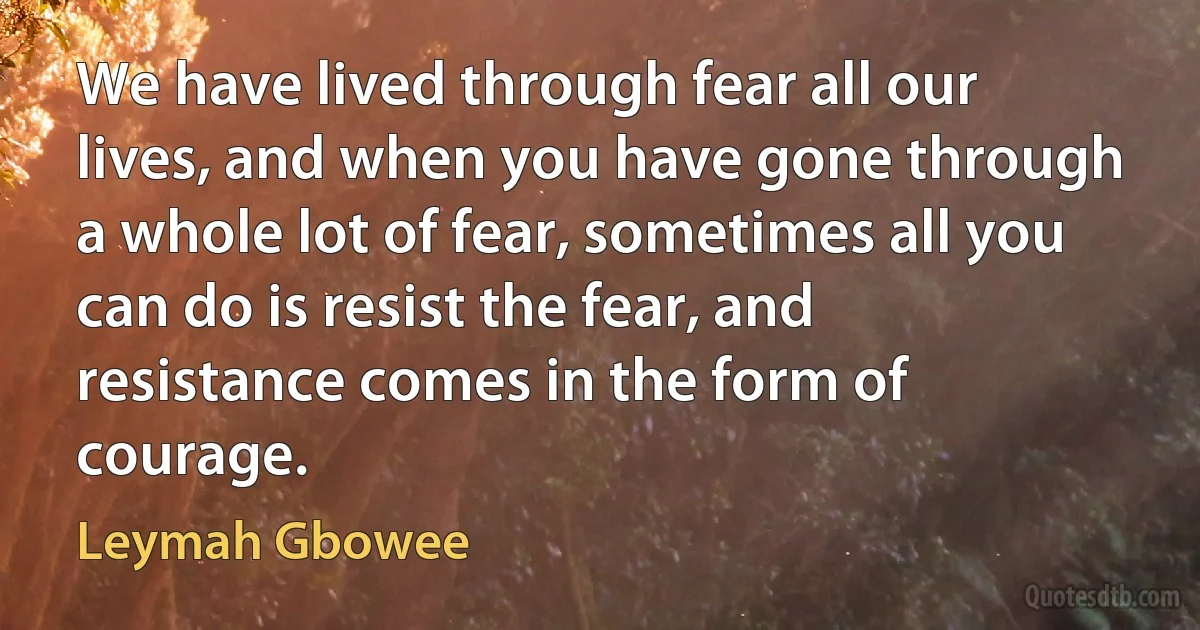 We have lived through fear all our lives, and when you have gone through a whole lot of fear, sometimes all you can do is resist the fear, and resistance comes in the form of courage. (Leymah Gbowee)