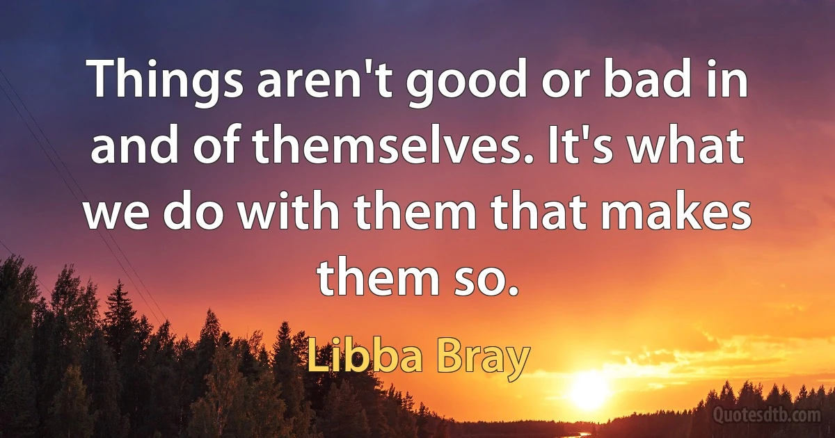 Things aren't good or bad in and of themselves. It's what we do with them that makes them so. (Libba Bray)