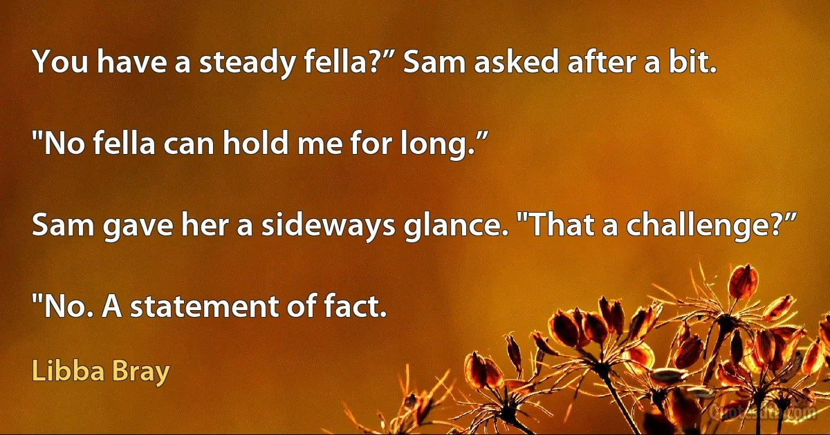 You have a steady fella?” Sam asked after a bit.

"No fella can hold me for long.”

Sam gave her a sideways glance. "That a challenge?”

"No. A statement of fact. (Libba Bray)