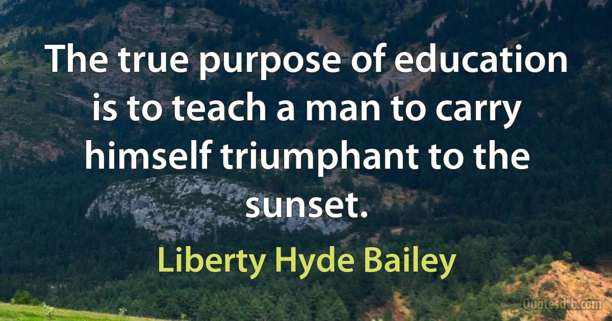 The true purpose of education is to teach a man to carry himself triumphant to the sunset. (Liberty Hyde Bailey)