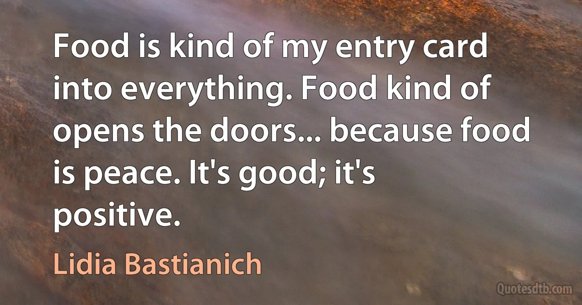 Food is kind of my entry card into everything. Food kind of opens the doors... because food is peace. It's good; it's positive. (Lidia Bastianich)